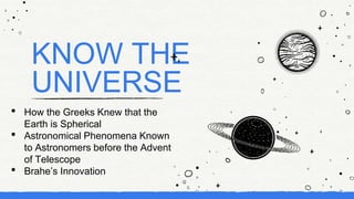 KNOW THE
UNIVERSE
• How the Greeks Knew that the
Earth is Spherical
• Astronomical Phenomena Known
to Astronomers before the Advent
of Telescope
• Brahe’s Innovation
 