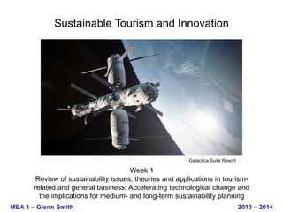 Sustainable Tourism and Innovation

Galactica Suite Resort

Week 1
Review of sustainability issues, theories and applications in tourismrelated and general business; Accelerating technological change and
the implications for medium- and long-term sustainability planning
MBA 1 – Glenn Smith

2013 – 2014

 