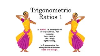 Trigonometric
Ratios 1
A RATIO is a comparison
of two numbers. For
example;
boys to girls
cats : dogs
right : wrong.
In Trigonometry, the
comparison is between
sides of a triangle.
 