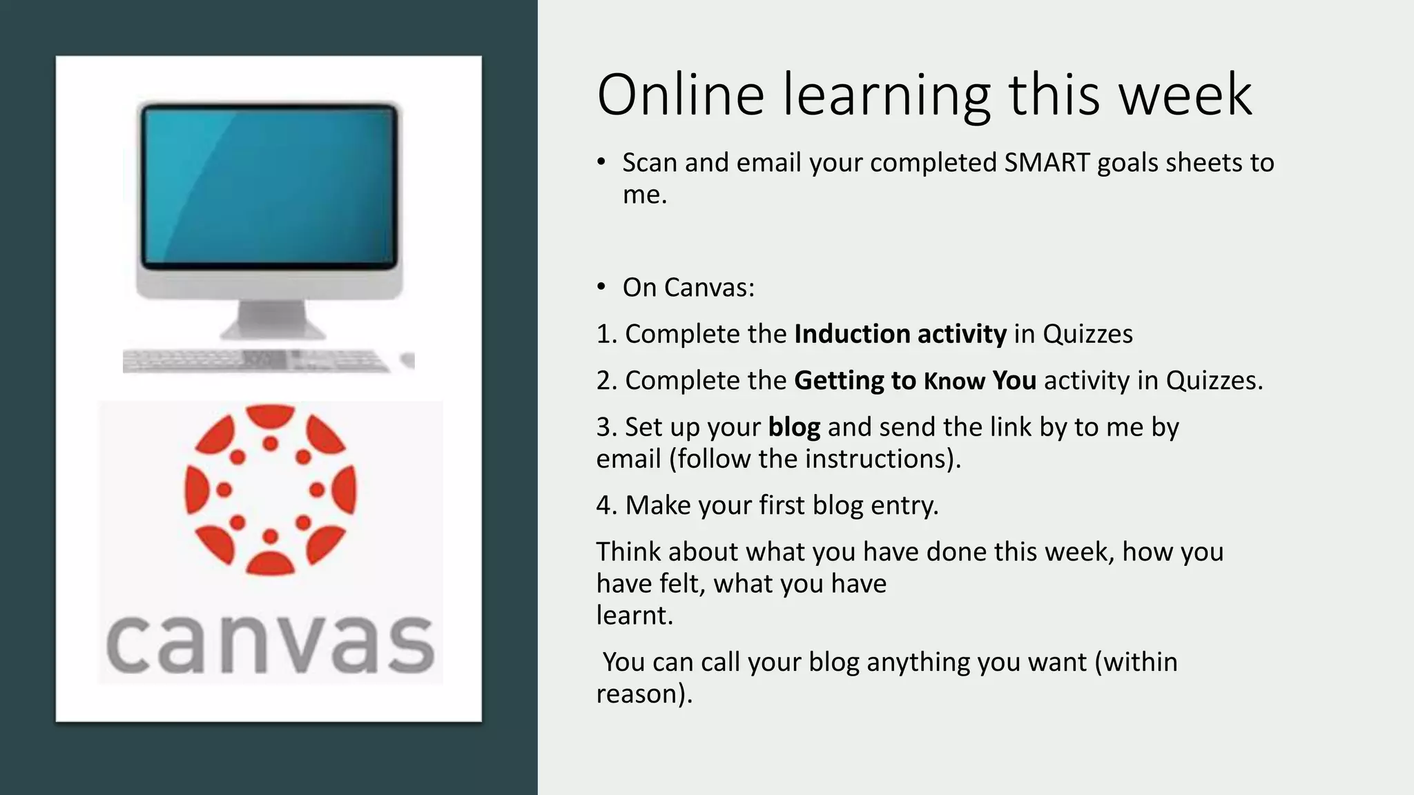 Online learning this week
• Scan and email your completed SMART goals sheets to
me.
• On Canvas:
1. Complete the Induction activity in Quizzes
2. Complete the Getting to Know You activity in Quizzes.
3. Set up your blog and send the link by to me by
email (follow the instructions).
4. Make your first blog entry.
Think about what you have done this week, how you
have felt, what you have
learnt.
You can call your blog anything you want (within
reason).
 