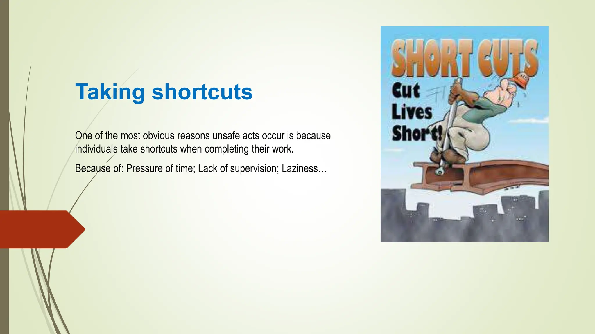 Taking shortcuts
One of the most obvious reasons unsafe acts occur is because
individuals take shortcuts when completing their work.
Because of: Pressure of time; Lack of supervision; Laziness…
 
