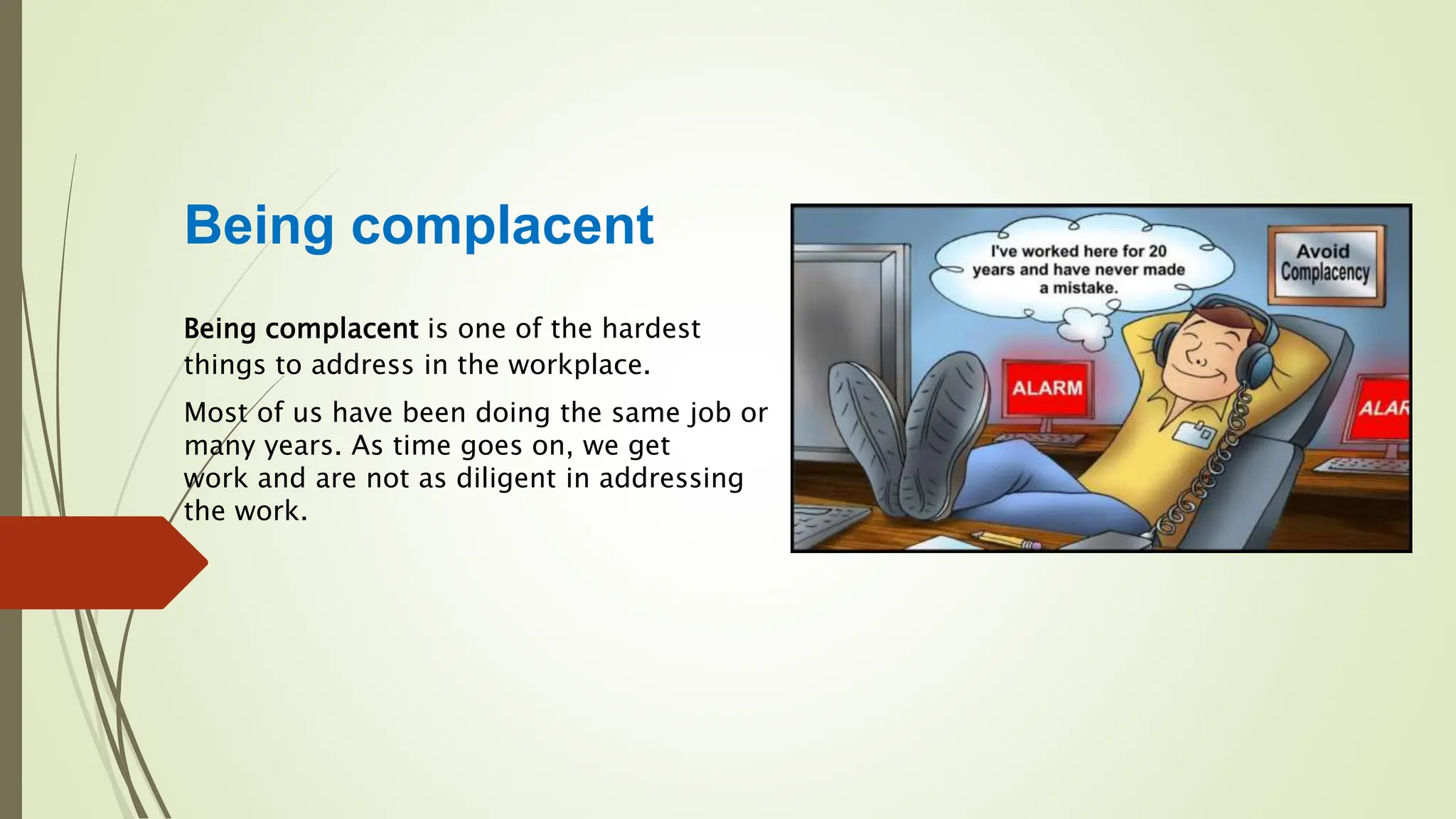 Being complacent
Being complacent is one of the hardest
things to address in the workplace.
Most of us have been doing the same job or
many years. As time goes on, we get
work and are not as diligent in addressing
the work.
 