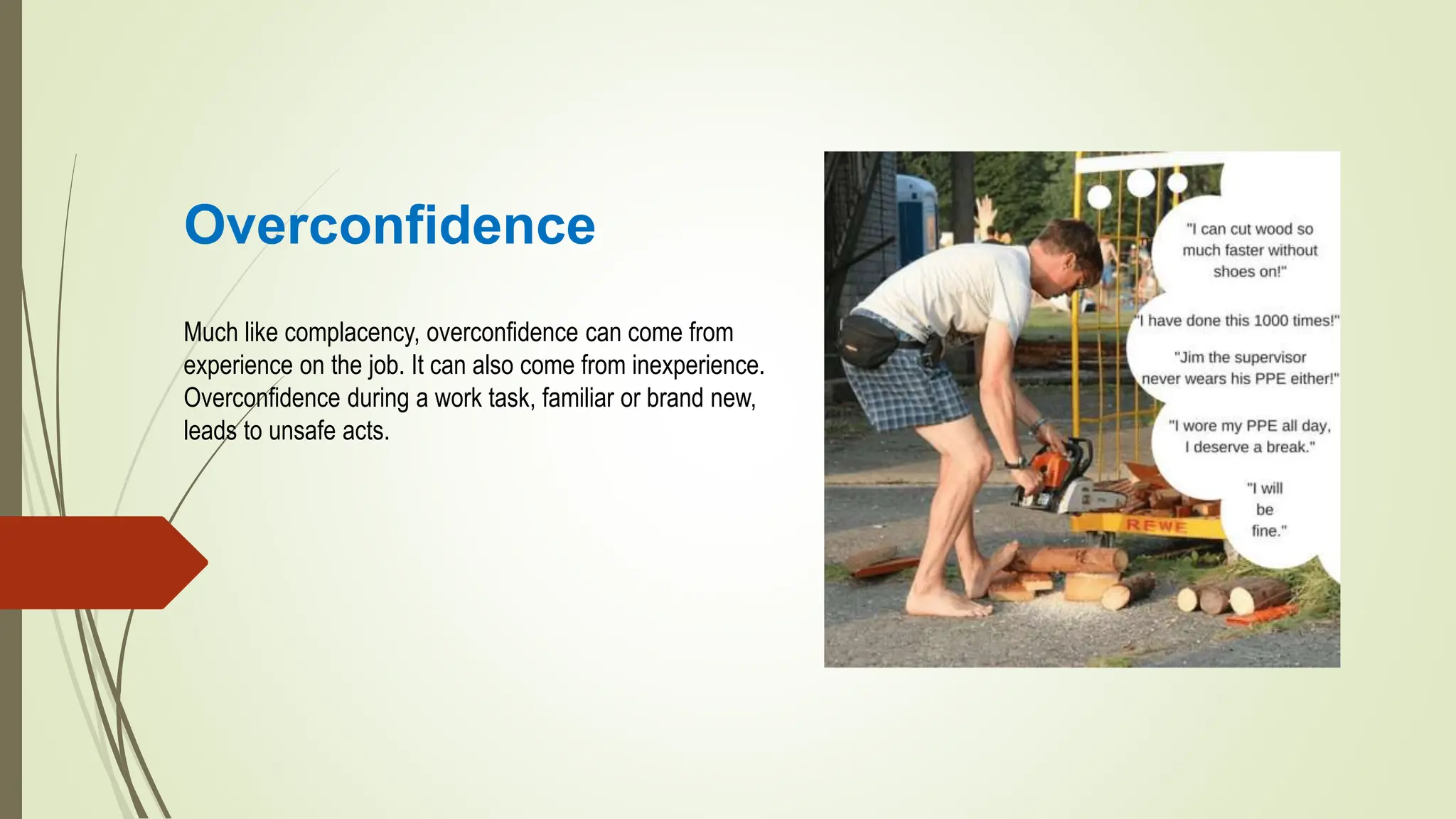 Overconfidence
Much like complacency, overconfidence can come from
experience on the job. It can also come from inexperience.
Overconfidence during a work task, familiar or brand new,
leads to unsafe acts.
 