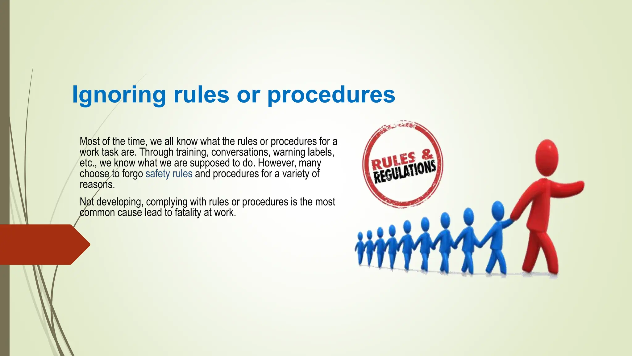 Ignoring rules or procedures
Most of the time, we all know what the rules or procedures for a
work task are. Through training, conversations, warning labels,
etc., we know what we are supposed to do. However, many
choose to forgo safety rules and procedures for a variety of
reasons.
Not developing, complying with rules or procedures is the most
common cause lead to fatality at work.
 