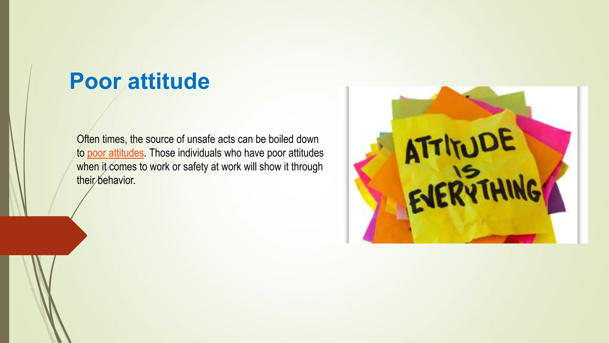 Poor attitude
Often times, the source of unsafe acts can be boiled down
to poor attitudes. Those individuals who have poor attitudes
when it comes to work or safety at work will show it through
their behavior.
 