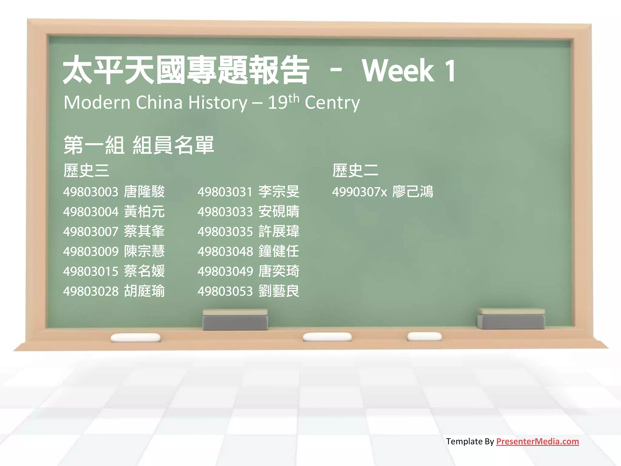 太平天國專題報告 – Week 1
Modern China History – 19th Centry

第一組 組員名單
歷史三                               歷史二
49803003   唐隆駿   49803031   李宗旻   4990307x 廖己鴻
49803004   黃柏元   49803033   安硯晴
49803007   蔡其夆   49803035   許展瑋
49803009   陳宗慧   49803048   鐘健任
49803015   蔡名媛   49803049   唐奕琦
49803028   胡庭瑜   49803053   劉藝良




                                                 Template By PresenterMedia.com
 