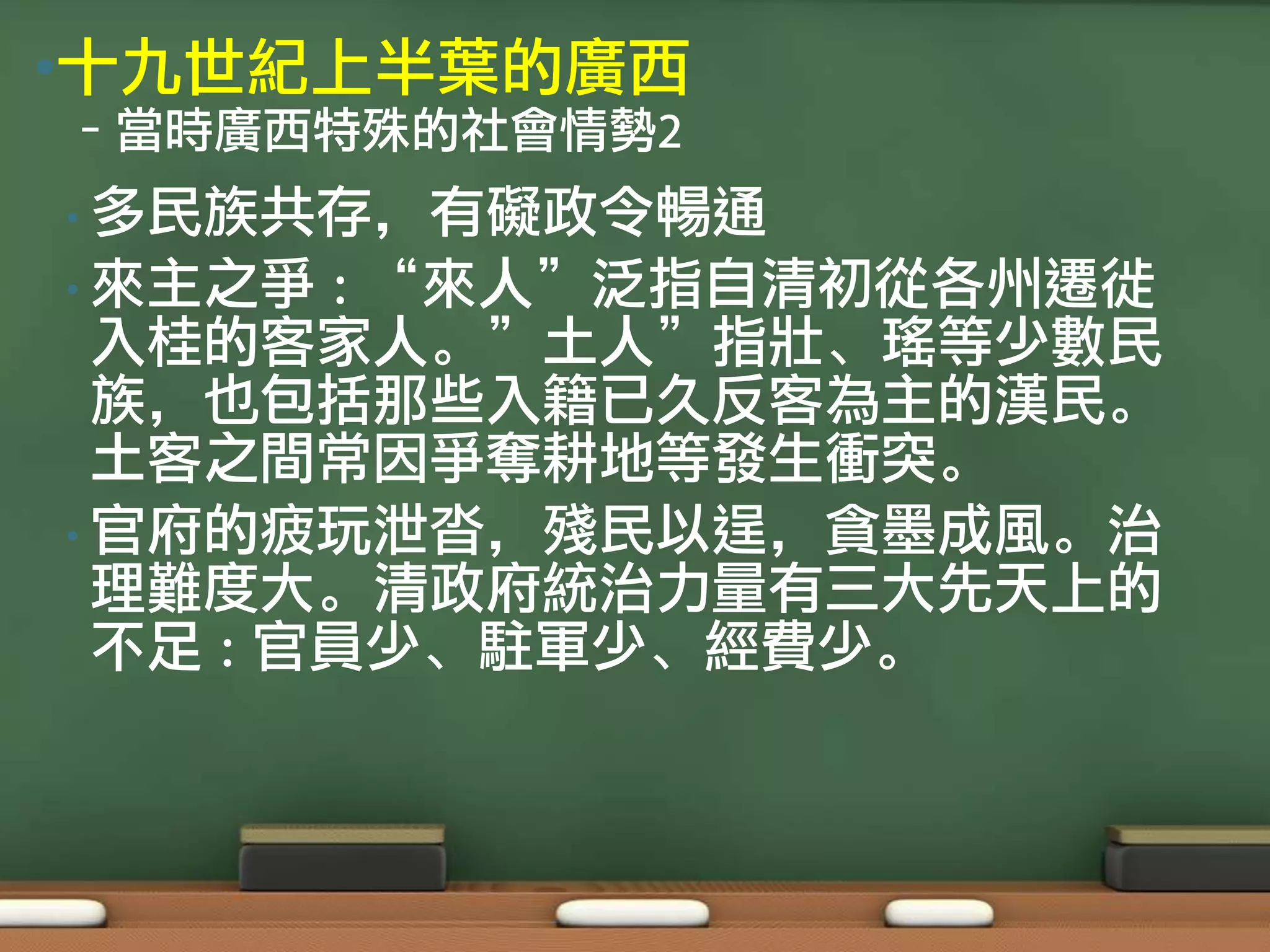 •十九世紀上半葉的廣西
–當時廣西特殊的社會情勢2
• 多民族共存，有礙政令暢通
• 來主之爭  : “來人”泛指自清初從各州遷徙
  入桂的客家人。”土人”指壯、瑤等少數民
  族，也包括那些入籍已久反客為主的漢民。
  土客之間常因爭奪耕地等發生衝突。
• 官府的疲玩泄沓，殘民以逞，貪墨成風。治
  理難度大。清政府統治力量有三大先天上的
  不足 : 官員少、駐軍少、經費少。
 