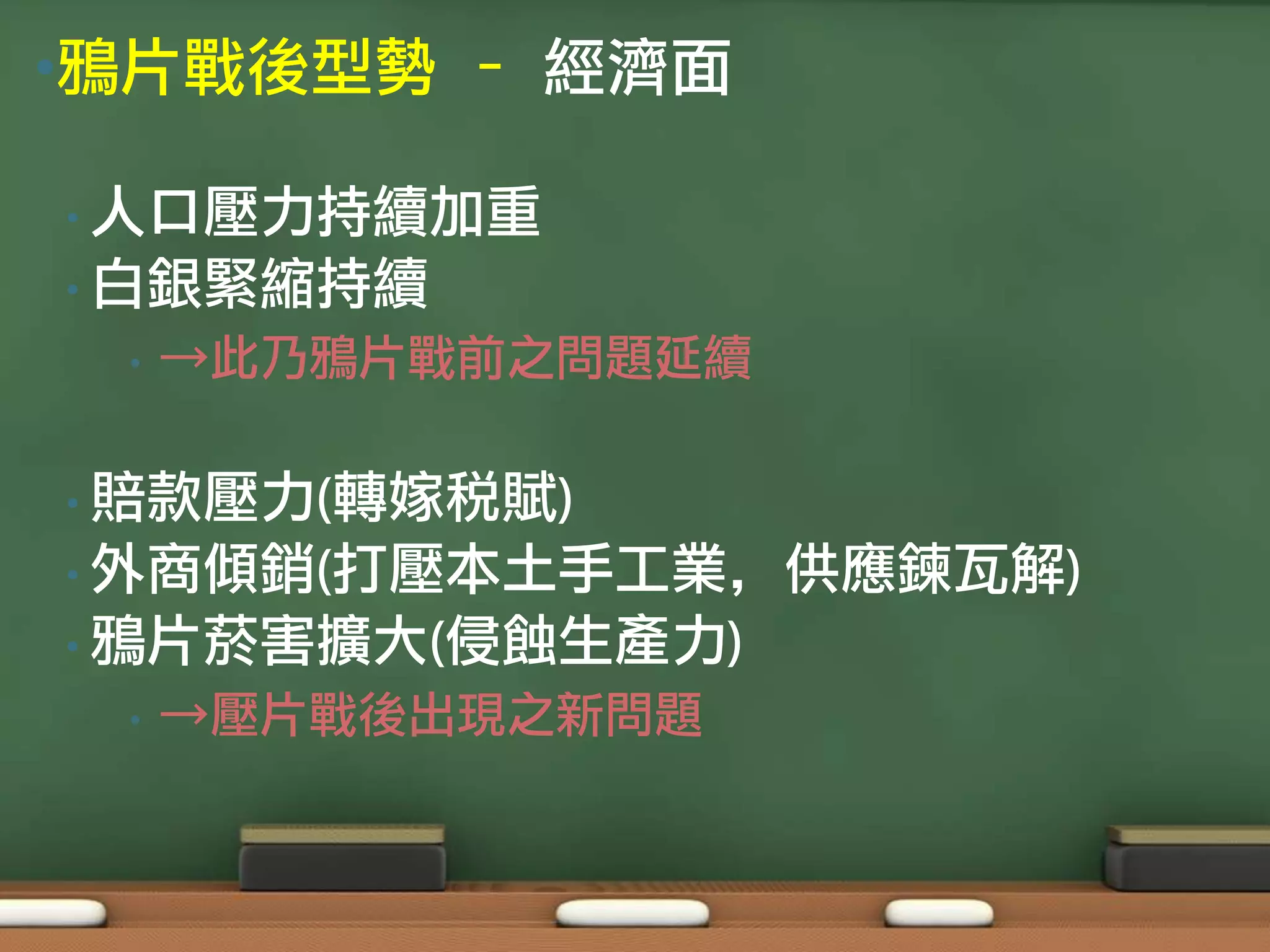 •鴉片戰後型勢 – 經濟面

• 人口壓力持續加重
• 白銀緊縮持續
 •   →此乃鴉片戰前之問題延續

• 賠款壓力(轉嫁稅賦)
• 外商傾銷(打壓本土手工業，供應鍊瓦解)
• 鴉片菸害擴大(侵蝕生產力)
 •   →壓片戰後出現之新問題
 