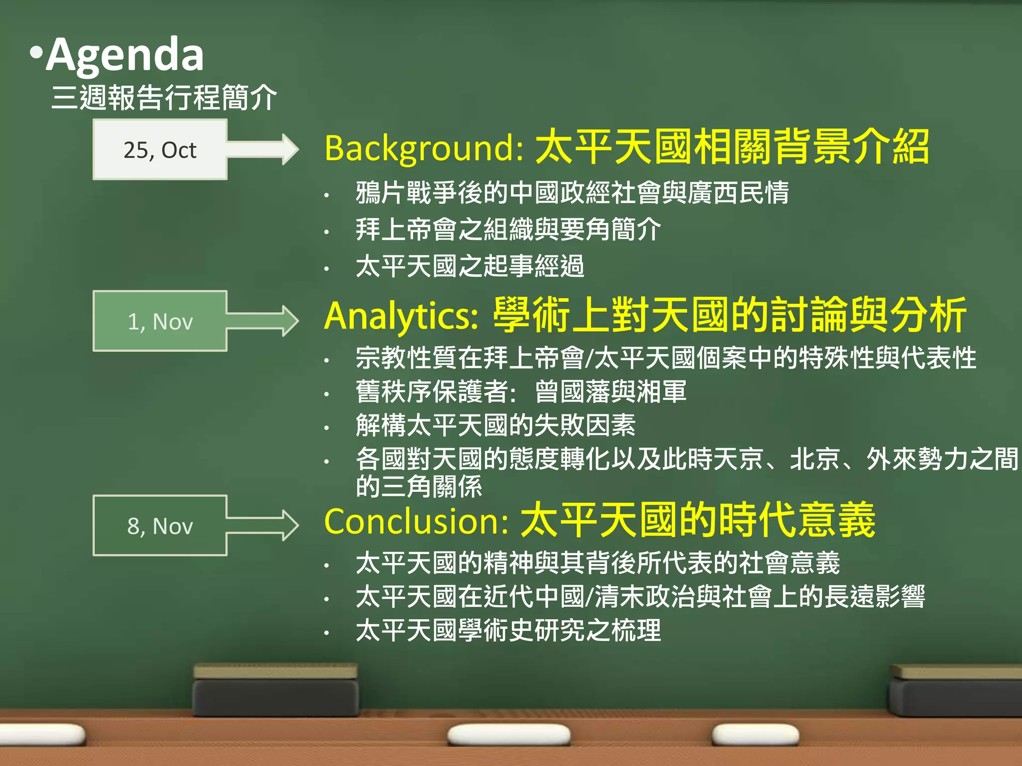 •Agenda
三週報告行程簡介
   25, Oct   Background: 太平天國相關背景介紹
             •   鴉片戰爭後的中國政經社會與廣西民情
             •   拜上帝會之組織與要角簡介
             •   太平天國之起事經過

   1, Nov    Analytics: 學術上對天國的討論與分析
             •   宗教性質在拜上帝會/太平天國個案中的特殊性與代表性
             •   舊秩序保護者：曾國藩與湘軍
             •   解構太平天國的失敗因素
             •   各國對天國的態度轉化以及此時天京、北京、外來勢力之間
                 的三角關係
   8, Nov    Conclusion: 太平天國的時代意義
             •   太平天國的精神與其背後所代表的社會意義
             •   太平天國在近代中國/清末政治與社會上的長遠影響
             •   太平天國學術史研究之梳理
 