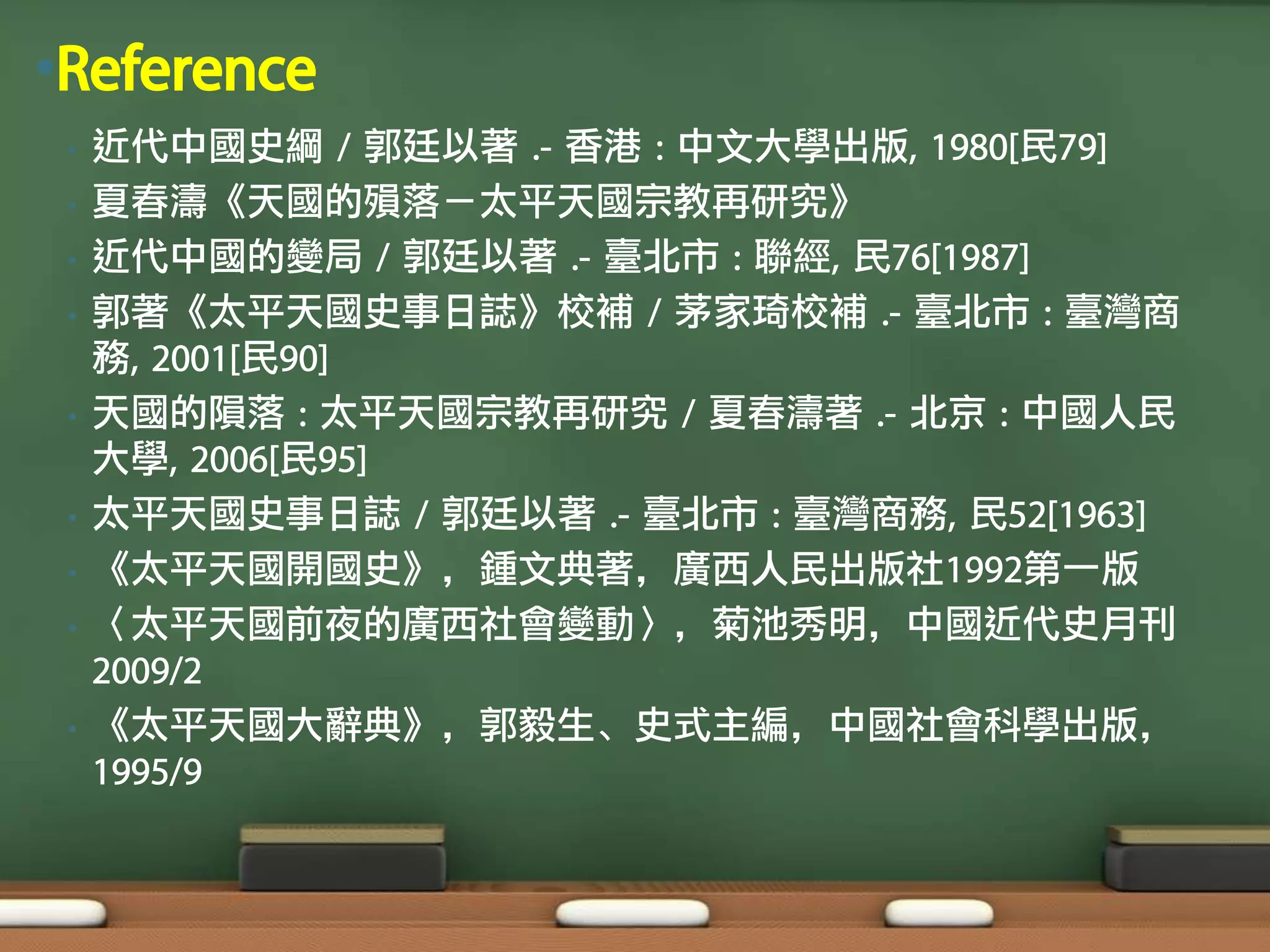 •Reference
 •   近代中國史綱 / 郭廷以著 .- 香港 : 中文大學出版, 1980[民79]
 •   夏春濤《天國的殞落－太平天國宗教再研究》
 •   近代中國的變局 / 郭廷以著 .- 臺北市 : 聯經, 民76[1987]
 •   郭著《太平天國史事日誌》校補 / 茅家琦校補 .- 臺北市 : 臺灣商
     務, 2001[民90]
 •   天國的隕落 : 太平天國宗教再研究 / 夏春濤著 .- 北京 : 中國人民
     大學, 2006[民95]
 •   太平天國史事日誌 / 郭廷以著 .- 臺北市 : 臺灣商務, 民52[1963]
 •   《太平天國開國史》，鍾文典著，廣西人民出版社1992第一版
 •   〈太平天國前夜的廣西社會變動〉，菊池秀明，中國近代史月刊
     2009/2
 •   《太平天國大辭典》，郭毅生、史式主編，中國社會科學出版，
     1995/9
 