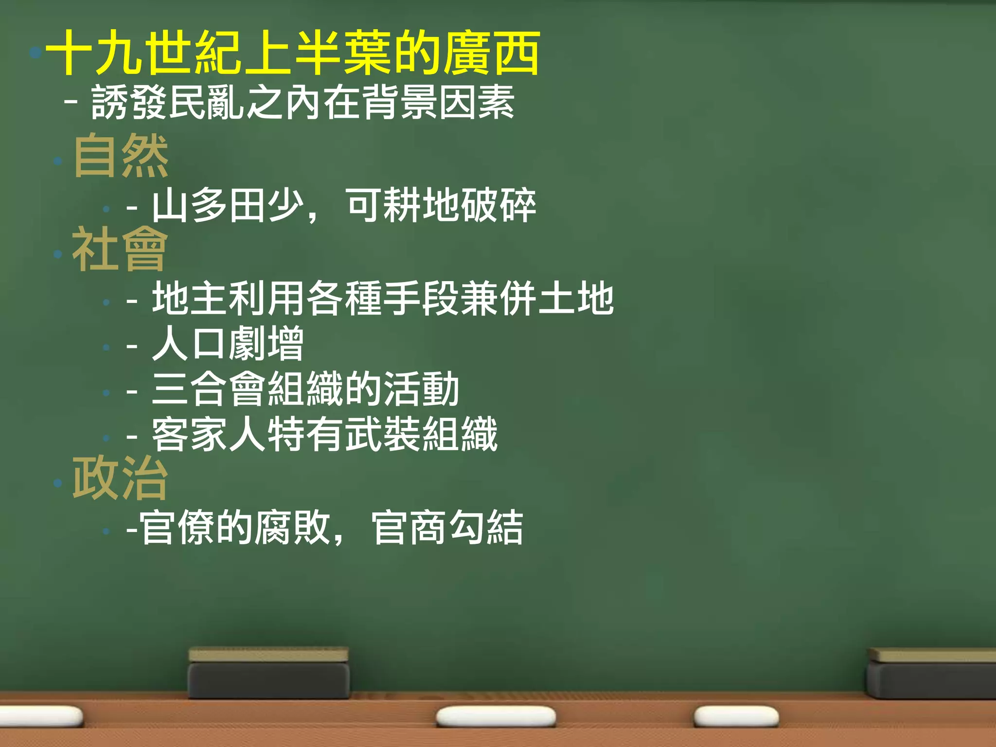 •十九世紀上半葉的廣西
–誘發民亂之內在背景因素
• 自然
 •   - 山多田少，可耕地破碎
• 社會
 •   -   地主利用各種手段兼併土地
 •   -   人口劇增
 •   -   三合會組織的活動
 •   -   客家人特有武裝組織
• 政治
 •   -官僚的腐敗，官商勾結
 