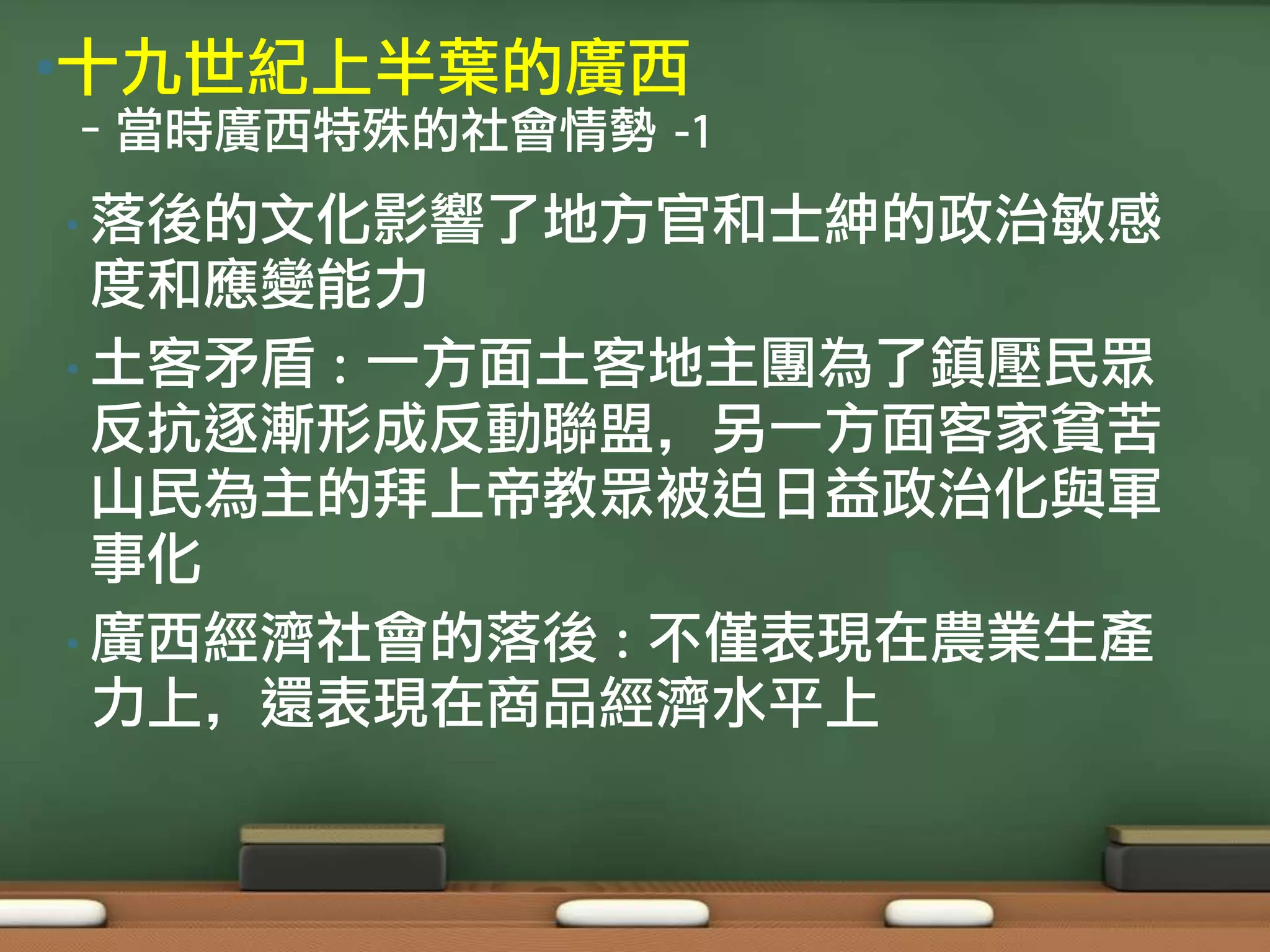 •十九世紀上半葉的廣西
–當時廣西特殊的社會情勢 -1
• 落後的文化影響了地方官和士紳的政治敏感
  度和應變能力
• 土客矛盾 : 一方面土客地主團為了鎮壓民眾
  反抗逐漸形成反動聯盟，另一方面客家貧苦
  山民為主的拜上帝教眾被迫日益政治化與軍
  事化
• 廣西經濟社會的落後 : 不僅表現在農業生產
  力上，還表現在商品經濟水平上
 