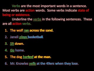 	Verbsare the most important words in a sentence.   Most verbs are action words.  Some verbs indicate state of being or existence. Underline the verbs in the following sentences.  These are all actionverbs. The wolf ran across the sand.	 Janeli plays basketball. Sit down. Go home. The dog barked at the man. Mr. Knowles yells at the 49ers when they lose. The wolf ran across the sand. Janeliplays basketball Sit down. Go home. The dog barked at the man. Mr. Knowles yells at the 49ers when they lose. 