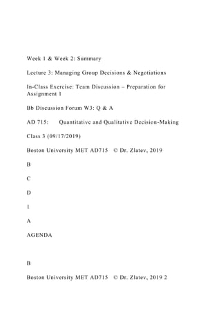 Week 1 & Week 2: Summary
Lecture 3: Managing Group Decisions & Negotiations
In-Class Exercise: Team Discussion – Preparation for
Assignment 1
Bb Discussion Forum W3: Q & A
AD 715: Quantitative and Qualitative Decision-Making
Class 3 (09/17/2019)
Boston University MET AD715 © Dr. Zlatev, 2019
B
C
D
1
A
AGENDA
B
Boston University MET AD715 © Dr. Zlatev, 2019 2
 