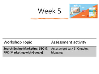 Week 5
Workshop Topic Assessment activity
Search Engine Marketing: SEO &
PPC (Marketing with Google)
Assessment task 3: Ongoing
blogging
 