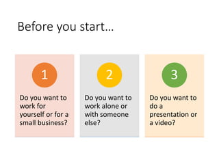 Before you start…
Do you want to
work for
yourself or for a
small business?
1
Do you want to
work alone or
with someone
else?
2
Do you want to
do a
presentation or
a video?
3
 