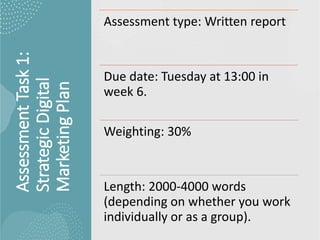 Assessment
Task
1:
Strategic
Digital
Marketing
Plan
Assessment type: Written report
Due date: Tuesday at 13:00 in
week 6.
Weighting: 30%
Length: 2000-4000 words
(depending on whether you work
individually or as a group).
 