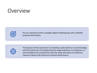 Overview
You are required to write a strategic digital marketing plan with a detailed
proposal and timeline.
The purpose of this assessment is to develop a plan based on a sound strategy
with the precise aim of creating value for target audiences. A strong plan is a
core foundation for any brand to meet the needs and wants of audiences,
measure impacts and continue to improve performance.
 