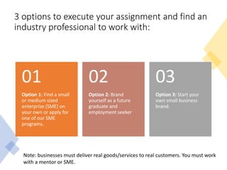 3 options to execute your assignment and find an
industry professional to work with:
Option 1: Find a small
or medium sized
enterprise (SME) on
your own or apply for
one of our SME
programs.
01
Option 2: Brand
yourself as a future
graduate and
employment seeker
02
Option 3: Start your
own small business
brand.
03
Note: businesses must deliver real goods/services to real customers. You must work
with a mentor or SME.
 