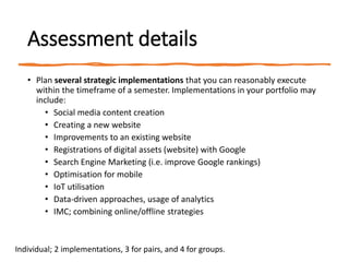 Assessment details
• Plan several strategic implementations that you can reasonably execute
within the timeframe of a semester. Implementations in your portfolio may
include:
• Social media content creation
• Creating a new website
• Improvements to an existing website
• Registrations of digital assets (website) with Google
• Search Engine Marketing (i.e. improve Google rankings)
• Optimisation for mobile
• IoT utilisation
• Data-driven approaches, usage of analytics
• IMC; combining online/offline strategies
Individual; 2 implementations, 3 for pairs, and 4 for groups.
 