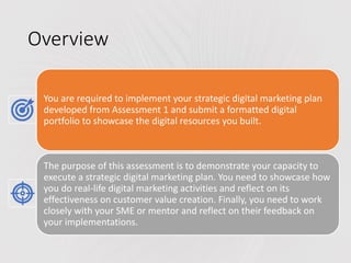 Overview
You are required to implement your strategic digital marketing plan
developed from Assessment 1 and submit a formatted digital
portfolio to showcase the digital resources you built.
The purpose of this assessment is to demonstrate your capacity to
execute a strategic digital marketing plan. You need to showcase how
you do real-life digital marketing activities and reflect on its
effectiveness on customer value creation. Finally, you need to work
closely with your SME or mentor and reflect on their feedback on
your implementations.
 