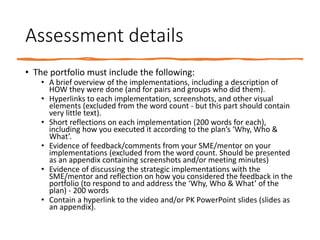 Assessment details
• The portfolio must include the following:
• A brief overview of the implementations, including a description of
HOW they were done (and for pairs and groups who did them).
• Hyperlinks to each implementation, screenshots, and other visual
elements (excluded from the word count - but this part should contain
very little text).
• Short reflections on each implementation (200 words for each),
including how you executed it according to the plan’s ‘Why, Who &
What’.
• Evidence of feedback/comments from your SME/mentor on your
implementations (excluded from the word count. Should be presented
as an appendix containing screenshots and/or meeting minutes)
• Evidence of discussing the strategic implementations with the
SME/mentor and reflection on how you considered the feedback in the
portfolio (to respond to and address the ‘Why, Who & What’ of the
plan) - 200 words
• Contain a hyperlink to the video and/or PK PowerPoint slides (slides as
an appendix).
 
