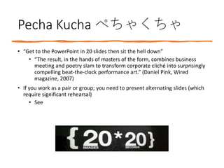 Pecha Kucha ぺちゃくちゃ
• “Get to the PowerPoint in 20 slides then sit the hell down”
• “The result, in the hands of masters of the form, combines business
meeting and poetry slam to transform corporate cliché into surprisingly
compelling beat-the-clock performance art.” (Daniel Pink, Wired
magazine, 2007)
• If you work as a pair or group; you need to present alternating slides (which
require significant rehearsal)
• See
 