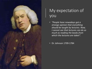 My expectation of
you
• “People have nowadays got a
strange opinion that everything
should be taught by lectures. Now,
I cannot see that lectures can do so
much as reading the books from
which the lectures are taken”.
• Dr. Johnson 1709-1784
 