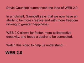 David Gauntlett summarised the idea of WEB 2.0
In a nutshell, Gauntlett says that we now have an
ability to be more creative and with more freedom
(linking to greater happiness).
WEB 2.0 allows for faster, more collaborative
creativity, and feeds a desire to be connected.
Watch this video to help us understand…

WEB 2.0

 