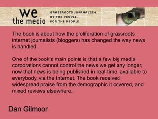 The book is about how the proliferation of grassroots
internet journalists (bloggers) has changed the way news
is handled.
One of the book's main points is that a few big media
corporations cannot control the news we get any longer,
now that news is being published in real-time, available to
everybody, via the Internet. The book received
widespread praise from the demographic it covered, and
mixed reviews elsewhere.

Dan Gilmoor

 