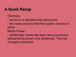 A Quick Recap
Chomsky:
- we live in a spectatorship democracy
- the media ensures that this system remains in
place
 Media Power:
- traditionally media has been about producers
telling/having power over audiences. This has
changed somewhat


 