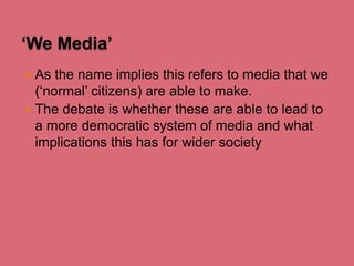 ‘We Media’
As the name implies this refers to media that we
(‘normal’ citizens) are able to make.
 The debate is whether these are able to lead to
a more democratic system of media and what
implications this has for wider society


 