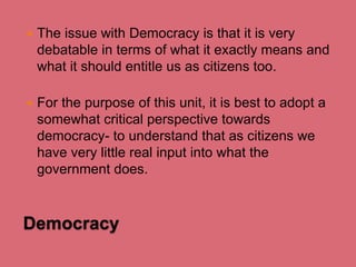 

The issue with Democracy is that it is very
debatable in terms of what it exactly means and
what it should entitle us as citizens too.



For the purpose of this unit, it is best to adopt a
somewhat critical perspective towards
democracy- to understand that as citizens we
have very little real input into what the
government does.

Democracy

 