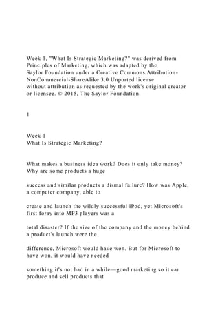 Week 1, "What Is Strategic Marketing?" was derived from
Principles of Marketing, which was adapted by the
Saylor Foundation under a Creative Commons Attribution-
NonCommercial-ShareAlike 3.0 Unported license
without attribution as requested by the work's original creator
or licensee. © 2015, The Saylor Foundation.
1
Week 1
What Is Strategic Marketing?
What makes a business idea work? Does it only take money?
Why are some products a huge
success and similar products a dismal failure? How was Apple,
a computer company, able to
create and launch the wildly successful iPod, yet Microsoft's
first foray into MP3 players was a
total disaster? If the size of the company and the money behind
a product's launch were the
difference, Microsoft would have won. But for Microsoft to
have won, it would have needed
something it's not had in a while—good marketing so it can
produce and sell products that
 