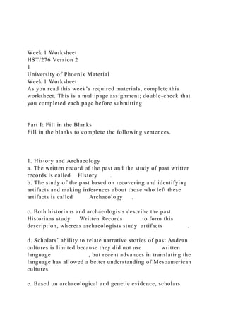 Week 1 Worksheet
HST/276 Version 2
1
University of Phoenix Material
Week 1 Worksheet
As you read this week’s required materials, complete this
worksheet. This is a multipage assignment; double-check that
you completed each page before submitting.
Part I: Fill in the Blanks
Fill in the blanks to complete the following sentences.
1. History and Archaeology
a. The written record of the past and the study of past written
records is called History .
b. The study of the past based on recovering and identifying
artifacts and making inferences about those who left these
artifacts is called Archaeology .
c. Both historians and archaeologists describe the past.
Historians study Written Records to form this
description, whereas archaeologists study artifacts .
d. Scholars’ ability to relate narrative stories of past Andean
cultures is limited because they did not use written
language , but recent advances in translating the
language has allowed a better understanding of Mesoamerican
cultures.
e. Based on archaeological and genetic evidence, scholars
 