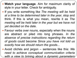  Watch your language. Aim for maximum clarity of

style in your letter. Check for ambiguity.
 If you write something like The meeting will be held
at a time to be determined later in the year, stop and
think. If this is what you mean, rewrite it as The
meeting will be held later in the year but we have not
yet decided on the date.
 Favour verbs over nouns, especially when the nouns
are abstract or piled into long phrases. In the
absence of precise instructions regarding the return
of goods could become Since you have not told us
exactly how we should return the goods...
 Avoid clichés and jargon – sentences like this: We
need to achieve conceptual communication criteria
with a view to brining about a dynamic parameters

 