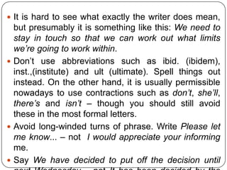  It is hard to see what exactly the writer does mean,

but presumably it is something like this: We need to
stay in touch so that we can work out what limits
we’re going to work within.
 Don’t use abbreviations such as ibid. (ibidem),
inst.,(institute) and ult (ultimate). Spell things out
instead. On the other hand, it is usually permissible
nowadays to use contractions such as don’t, she’ll,
there’s and isn’t – though you should still avoid
these in the most formal letters.
 Avoid long-winded turns of phrase. Write Please let
me know... – not I would appreciate your informing
me.
 Say We have decided to put off the decision until

 