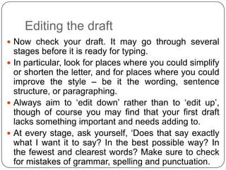 Editing the draft
 Now check your draft. It may go through several

stages before it is ready for typing.
 In particular, look for places where you could simplify
or shorten the letter, and for places where you could
improve the style – be it the wording, sentence
structure, or paragraphing.
 Always aim to ‘edit down’ rather than to ‘edit up’,
though of course you may find that your first draft
lacks something important and needs adding to.
 At every stage, ask yourself, ‘Does that say exactly
what I want it to say? In the best possible way? In
the fewest and clearest words? Make sure to check
for mistakes of grammar, spelling and punctuation.

 