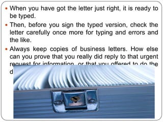  When you have got the letter just right, it is ready to

be typed.
 Then, before you sign the typed version, check the
letter carefully once more for typing and errors and
the like.
 Always keep copies of business letters. How else
can you prove that you really did reply to that urgent
request for information, or that you offered to do the
deal for Kshs.700,000 and not Kshs.1M?

 