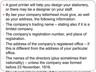  A good printer will help you design your stationery,

-

-

-

or there may be a designer on your staff.
By law your company letterhead must give, as well
as your address, the following information:
The company’s trading name – stating also if it is a
limited company.
The company’s registration number, and place of
registration.
The address of the company’s registered office – if
this is different from the address of your particular
office.
The names of the directors (plus sometimes their
nationality) – unless the company was formed
before 23 November, 1916.

 