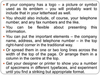  If your company has a logo – a picture or symbol










used as its emblem – you will probably want to
include that in your letterhead as well.
You should also include, of course, your telephone
number, and any fax numbers and the like.
You can be flexible about presenting this
information.
You can put the important elements – the company
name, address, and telephone number – in the top
right-hand corner in the traditional way.
Or spread them in one or two long lines across the
width of the top of the page. Or arrange them in a
column in the centre at the top.
Get your designer or printer to show you a number
of specimens in different typefaces, and experiment
until you find a striking but appropriate format.

 