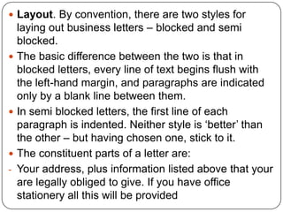  Layout. By convention, there are two styles for






-

laying out business letters – blocked and semi
blocked.
The basic difference between the two is that in
blocked letters, every line of text begins flush with
the left-hand margin, and paragraphs are indicated
only by a blank line between them.
In semi blocked letters, the first line of each
paragraph is indented. Neither style is ‘better’ than
the other – but having chosen one, stick to it.
The constituent parts of a letter are:
Your address, plus information listed above that your
are legally obliged to give. If you have office
stationery all this will be provided

 