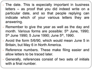 - The date. This is especially important in business

-

-

letters – as proof that you did indeed write on a
particular date, and so that people replying can
indicate which of your various letters they are
answering.
Remember to give the year as well as the day and
month. Various forms are possible: 5th June, 1990;
5th June 1990; 5 June 1990; June 5th, 1990.
Avoid the form 5/6/90, which would mean June 5 in
Britain, but May 6 in North America.
Reference numbers. These make filing easier and
allow letters to be traced later.
Generally, references consist of two sets of initials
with a final number.

 