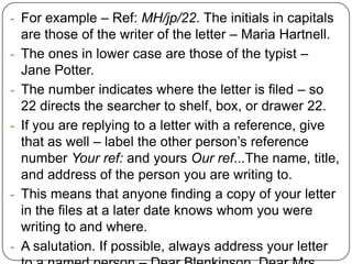 - For example – Ref: MH/jp/22. The initials in capitals
-

-

-

are those of the writer of the letter – Maria Hartnell.
The ones in lower case are those of the typist –
Jane Potter.
The number indicates where the letter is filed – so
22 directs the searcher to shelf, box, or drawer 22.
If you are replying to a letter with a reference, give
that as well – label the other person’s reference
number Your ref: and yours Our ref...The name, title,
and address of the person you are writing to.
This means that anyone finding a copy of your letter
in the files at a later date knows whom you were
writing to and where.
A salutation. If possible, always address your letter

 