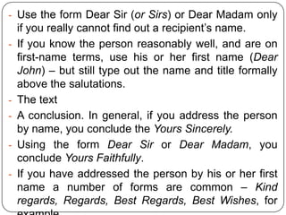 - Use the form Dear Sir (or Sirs) or Dear Madam only
-

-

if you really cannot find out a recipient’s name.
If you know the person reasonably well, and are on
first-name terms, use his or her first name (Dear
John) – but still type out the name and title formally
above the salutations.
The text
A conclusion. In general, if you address the person
by name, you conclude the Yours Sincerely.
Using the form Dear Sir or Dear Madam, you
conclude Yours Faithfully.
If you have addressed the person by his or her first
name a number of forms are common – Kind
regards, Regards, Best Regards, Best Wishes, for

 