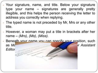- Your signature, name, and title. Below your signature

type your name – signatures are generally pretty
illegible, and this helps the person receiving the letter to
address you correctly when replying.
- The typed name is not preceded by Mr, Mrs or any other
title.
- However, a woman may put a title in brackets after her
name – (Mrs), (Ms), (Miss).
- Beneath your name you can specify your position, such
as Managing Director, Personnel Manager, or Assistant
Editor.

 