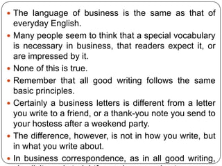  The language of business is the same as that of









everyday English.
Many people seem to think that a special vocabulary
is necessary in business, that readers expect it, or
are impressed by it.
None of this is true.
Remember that all good writing follows the same
basic principles.
Certainly a business letters is different from a letter
you write to a friend, or a thank-you note you send to
your hostess after a weekend party.
The difference, however, is not in how you write, but
in what you write about.
In business correspondence, as in all good writing,

 