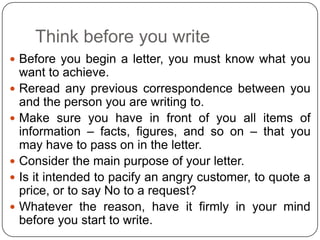 Think before you write
 Before you begin a letter, you must know what you








want to achieve.
Reread any previous correspondence between you
and the person you are writing to.
Make sure you have in front of you all items of
information – facts, figures, and so on – that you
may have to pass on in the letter.
Consider the main purpose of your letter.
Is it intended to pacify an angry customer, to quote a
price, or to say No to a request?
Whatever the reason, have it firmly in your mind
before you start to write.

 