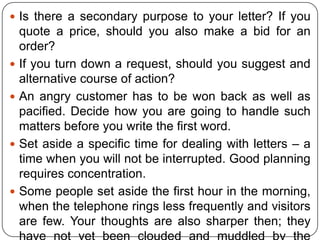  Is there a secondary purpose to your letter? If you








quote a price, should you also make a bid for an
order?
If you turn down a request, should you suggest and
alternative course of action?
An angry customer has to be won back as well as
pacified. Decide how you are going to handle such
matters before you write the first word.
Set aside a specific time for dealing with letters – a
time when you will not be interrupted. Good planning
requires concentration.
Some people set aside the first hour in the morning,
when the telephone rings less frequently and visitors
are few. Your thoughts are also sharper then; they

 