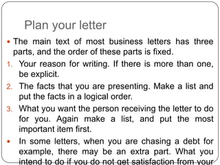 Plan your letter
 The main text of most business letters has three

parts, and the order of these parts is fixed.
1. Your reason for writing. If there is more than one,
be explicit.
2. The facts that you are presenting. Make a list and
put the facts in a logical order.
3. What you want the person receiving the letter to do
for you. Again make a list, and put the most
important item first.
 In some letters, when you are chasing a debt for
example, there may be an extra part. What you
intend to do if you do not get satisfaction from your

 